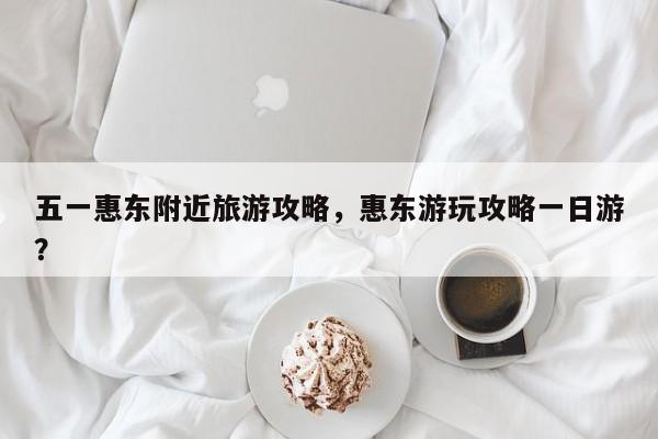 五一惠东附近旅游攻略，惠东游玩攻略一日游？