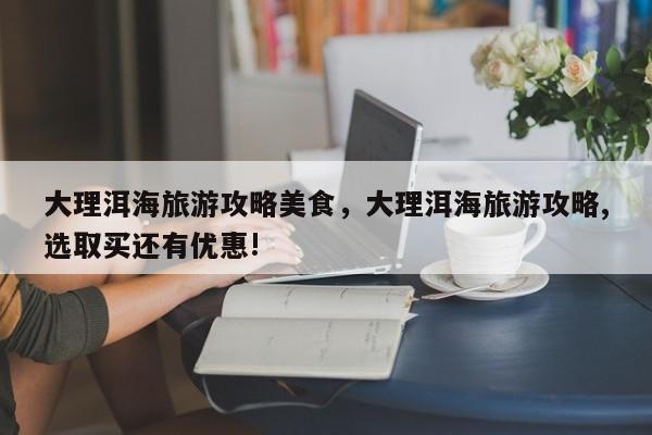 大理洱海旅游攻略美食，大理洱海旅游攻略,选取买还有优惠!