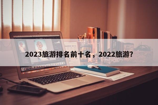 2023旅游排名前十名，2022旅游？