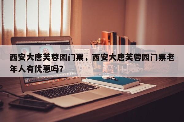 西安大唐芙蓉园门票，西安大唐芙蓉园门票老年人有优惠吗？